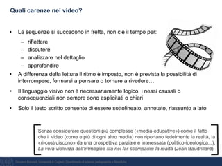 Giovanni Bonaiuti, Università di Cagliari, Dipartimento di scienze pedagogiche e filosofiche
Quali carenze nei video?
• Le sequenze si succedono in fretta, non c’è il tempo per:
– riflettere
– discutere
– analizzare nel dettaglio
– approfondire
• A differenza della lettura il ritmo è imposto, non è prevista la possibilità di
interrompere, fermarsi a pensare o tornare a rivedere…
• Il linguaggio visivo non è necessariamente logico, i nessi causali o
consequenziali non sempre sono esplicitati o chiari
• Solo il testo scritto consente di essere sottolineato, annotato, riassunto a lato
Senza considerare questioni più complesse («media-educative») come il fatto
che i video (come e più di ogni altro media) non riportano fedelmente la realtà, la
«ri-costruiscono» da una prospettiva parziale e interessata (politico-ideologica...).
La vera violenza dell'immagine sta nel far scomparire la realtà (Jean Baudrillard)
 