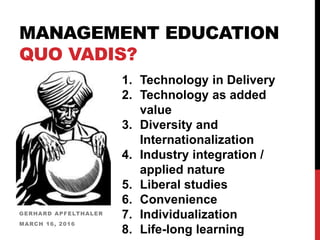 MANAGEMENT EDUCATION
QUO VADIS?
GERHARD APFELTHALER
MARCH 16, 2016
1. Technology in Delivery
2. Technology as added
value
3. Diversity and
Internationalization
4. Industry integration /
applied nature
5. Liberal studies
6. Convenience
7. Individualization
8. Life-long learning
 
