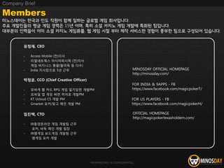 PROPRIETARY & CONFIDENTIAL
유정재, CEO
- Access Mobile (전)이사
- 리얼네트웍스 아시아퍼시픽 (전)이사
게임 비지니스 총괄(팔라독 등 다수)
- India 지사장으로 5년 근무
박정운, CCO (Chief Creative Officer)
- 모바게 웹 카드 RPG 게임 일기당천 개발PM
- 모바일 앱 게임 써먼 히어로 개발PM
- KT Ucloud CS 개발 PM
- Gmarket 포커/맞고 메인 개발 PM
임진택, CTO
- ㈜동양온라인 게임 개발팀 근무
포커, 바둑 메인 개발 팀장
- ㈜엠게임 보드게임 개발팀 근무
엠게임 포커 개발
Members
미노스데이는 한국과 인도 직원이 함께 일하는 글로벌 게임 회사입니다.
주요 개발진들의 평균 게임 경력은 15년 이며, 특히 소설 카지노 게임 개발에 특화된 팀입니다.
대부분의 인력들이 이미 소셜 카지노 게임류를, 웹 게임 시절 부터 제작 서비스한 경험이 풍부한 팀으로 구성되어 있습니다.
Company Brief
FOR US PLAYERS - FB
https://www.facebook.com/magicpokerH/
OFFICIAL HOMEPAGE
http://magicpokertexasholdem.com/
FOR INDIA & 9APPS - FB
https://www.facebook.com/magicpokerT/
MINOSDAY OFFICIAL HOMEPAGE
http://minosday.com/
 
