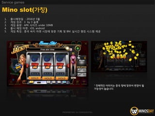 PROPRIETARY & CONFIDENTIAL
Mino slot(가칭)
Service games
1. 출시예정일 : 2016년 5월
2. 게임 장르: 3 by 3 슬롯
3. 게임 용량 : APK 사이즈 under 10MB
4. 출시 예정 마켓 : iOS, android
5. 게임 특징 : 중국 싸지 마켓 시장에 맞춘 기획 및 BM. 실시간 랭킹 시스템 제공
HOLD HOLD HOLD
* 전체적인 이미지는 중국 향에 맞추어 변경이 될
가능성이 높습니다.
 