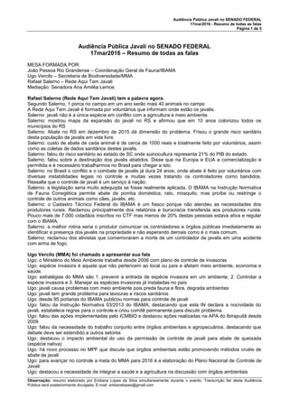 Audiência Pública Javali no SENADO FEDERAL
17mar2016 - Resumo de todas as falas
Página 1 de 5
Observação: resumo elaborado por Eridiane Lopes da Silva simultaneamente durante o evento. Transcrição fiel desta Audiência
Pública será posteriormente divulgada. E-mail: eridianelopes@gmail.com
Audiência Pública Javali no SENADO FEDERAL
17mar2016 – Resumo de todas as falas
MESA FORMADA POR:
João Pessoa Rio Grandense – Coordenação Geral de Fauna/IBAMA
Ugo Vercilo – Secretaria de Biodiversidade/MMA
Rafael Salerno – Rede Aqui Tem Javali
Mediação: Senadora Ana Amélia Lemos
Rafael Salerno (Rede Aqui Tem Javali) tem a palavra agora.
Segundo Salerno, 1 porca no campo em um ano serão mais 40 animais no campo
A Rede Aqui Tem Javali é formada por voluntários que informam onde estão os javalis.
Salerno: javali não é a única espécie em conflito com a agricultura e meio ambiente.
Salerno: mostrou mapa da expansão do javali no RS e afirmou que em 10 anos colonizou todos os
municípios do RS
Salerno: Abate no RS em dezembro de 2015 dá dimensão do problema. Frisou o grande risco sanitário
desta população de javalis em vida livre.
Salerno: custo de abate de cada animal é de cerca de 1000 reais e totalmente feito por voluntários, assim
como as coletas de dados sanitários destes javalis.
Salerno: falou do risco sanitário ao estado de SC onde suinocultura representa 21% do PIB do estado.
Salerno: falou sobre a destinação dos javalis abatidos. Disse que na Europa e EUA a comercialização é
permitida e é necessário trabalharmos no Brasil para chegar a isto.
Salerno: no Brasil o conflito e o combate de javalis já dura 24 anos, onde abate é feito por voluntários com
diversas instabilidades legais no controle e muitas vezes tratando os controladores como bandidos.
Ressalta que o controle de javali é um serviço à nação.
Salerno: a legislação seria muito adequqda se fosse realmente aplicada. O IBAMA na Instrução Normativa
de Fauna Conegética permite abate de pomba doméstica, rato, mosquito, mas proíbe ou restringe o
controle de outros animais como cães, javalis, etc.
Salerno: o Cadastro Técnico Federal do IBAMA é um fiasco porque não atendeu as necessidades dos
produtores rurais. Reclamou principalmente dos relatórios e burocracia transferida aos produtores rurais.
Pouco mais de 7.000 cidadãos inscritos no CTF mas menos de 20% destas pessoas estava ativa e regular
com o IBAMA.
Salerno: a melhor rotina seria o produtor comunicar os controladores e órgãos públicas imediatamente ao
identificar a presença dos javalis na propriedade e não esperando demais como é o mais comum.
Salerno: reclamou dos ativistas que comemoraram a morte de um controlador de javalis em uma acidente
com arma de fogo.
Ugo Vercilo (MMA) foi chamado a apresentar sua fala
Ugo: o Minstério do Meio Ambiente trabalha desde 2006 com plano de controle de invasoras
Ugo: espécie invasora é aquela que não pertencem ao local ou país e afetam meio ambiente, economia e
saúde.
Ugo: estratégias do MMA são 1. prevenir a entrada de espécie invasora em um ambiente, 2. Controlar a
espécie invasora e 3. Manejar as espécies invasoras já instaladas no país
Ugo: javali causa problemas com meio ambiente pois preda fauna e flora, degrada ambientes
Ugo: javali tem grande problema para lavouras e riscos sanitários
Ugo: desde 95 portarias do IBAMA publicou normas para controle de javali
Ugo: falou da Instrução Normativa 03/2013 do IBAMA, destacando que esta IN declara a nocividade do
javali, estabelece regras para o controle e criou comitê permanente para discutir problema
Ugo: falou das ações implementadas pelo ICMBIO e destacou ações realizadas na APA do Ibirapuitã desde
2009
Ugo: falou da necessidade do trabalho conjunto entre órgãos ambientais e agropecuários, destacando que
debate deve ser estendido a outros setores
Ugo: destacou o impacto ambiental do uso da permissão de controle de javali para abate de queixada
(espécie nativa)
Ugo: há novo processo no MPF que discute que órgãos ambientais estão promovendo métodos cruéis de
abate de javali
Ugo: para avançar no controle a meta do MMA para 2016 é a elaboração do Plano Nacional de Controle de
Javali
Ugo: destacou a necessidade de integrar a saúde e a agricultura na discussão com órgãos ambientais
 