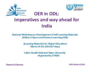OER in ODL:
Imperatives and way ahead for
India
19th March,2016Ramesh Sharma
National Workshop on Development of Self Learning Materials
(SLMs) in Open and Distance Learning (ODL)
(Learning Materials for Higher Education)
March 14-20, 2016 (07 days)
Indira Gandhi National Open University
Organized by STRIDE
 