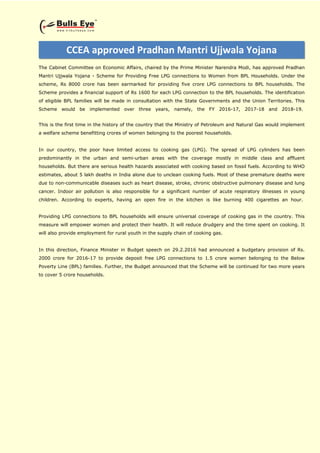 The Cabinet Committee on Economic Affairs, chaired by the Prime Minister Narendra Modi, has approved Pradhan
Mantri Ujjwala Yojana - Scheme for Providing Free LPG connections to Women from BPL Households. Under the
scheme, Rs 8000 crore has been earmarked for providing five crore LPG connections to BPL households. The
Scheme provides a financial support of Rs 1600 for each LPG connection to the BPL households. The identification
of eligible BPL families will be made in consultation with the State Governments and the Union Territories. This
Scheme would be implemented over three years, namely, the FY 2016-17, 2017-18 and 2018-19.
This is the first time in the history of the country that the Ministry of Petroleum and Natural Gas would implement
a welfare scheme benefitting crores of women belonging to the poorest households.
In our country, the poor have limited access to cooking gas (LPG). The spread of LPG cylinders has been
predominantly in the urban and semi-urban areas with the coverage mostly in middle class and affluent
households. But there are serious health hazards associated with cooking based on fossil fuels. According to WHO
estimates, about 5 lakh deaths in India alone due to unclean cooking fuels. Most of these premature deaths were
due to non-communicable diseases such as heart disease, stroke, chronic obstructive pulmonary disease and lung
cancer. Indoor air pollution is also responsible for a significant number of acute respiratory illnesses in young
children. According to experts, having an open fire in the kitchen is like burning 400 cigarettes an hour.
Providing LPG connections to BPL households will ensure universal coverage of cooking gas in the country. This
measure will empower women and protect their health. It will reduce drudgery and the time spent on cooking. It
will also provide employment for rural youth in the supply chain of cooking gas.
In this direction, Finance Minister in Budget speech on 29.2.2016 had announced a budgetary provision of Rs.
2000 crore for 2016-17 to provide deposit free LPG connections to 1.5 crore women belonging to the Below
Poverty Line (BPL) families. Further, the Budget announced that the Scheme will be continued for two more years
to cover 5 crore households.
CCEA approved Pradhan Mantri Ujjwala Yojana
 