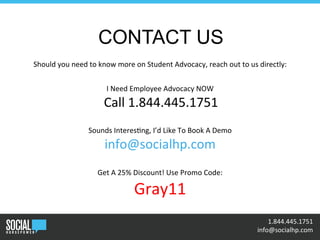 •	
  	
  1.844.445.1751	
  
	
  	
  info@socialhp.com	
  
CONTACT US
Should	
  you	
  need	
  to	
  know	
  more	
  on	
  Student	
  Advocacy,	
  reach	
  out	
  to	
  us	
  directly:	
  
	
  
I	
  Need	
  Employee	
  Advocacy	
  NOW	
  
	
  Call	
  1.844.445.1751	
  
	
  
Sounds	
  Interes+ng,	
  I’d	
  Like	
  To	
  Book	
  A	
  Demo	
  
info@socialhp.com	
  
	
  
Get	
  A	
  25%	
  Discount!	
  Use	
  Promo	
  Code:	
  
Gray11	
  
	
  
 