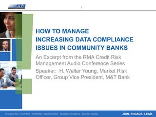 Enterprise Risk · Credit Risk · Market Risk · Operational Risk · Regulatory Compliance · Securities Lending
1
JOIN. ENGAGE. LEAD.
HOW TO MANAGE
INCREASING DATA COMPLIANCE
ISSUES IN COMMUNITY BANKS
An Excerpt from the RMA Credit Risk
Management Audio Conference Series
Speaker: H. Walter Young, Market Risk
Officer, Group Vice President, M&T Bank
 