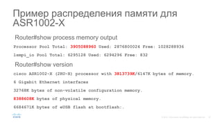 Router#show process memory output
Processor Pool Total: 3905088960 Used: 2876800024 Free: 1028288936
lsmpi_io Pool Total: 6295128 Used: 6294296 Free: 832
Router#show version
cisco ASR1002-X (2RU-X) processor with 3813739K/6147K bytes of memory.
6 Gigabit Ethernet interfaces
32768K bytes of non-volatile configuration memory.
8388608K bytes of physical memory.
6684671K bytes of eUSB flash at bootflash:.
Пример распределения памяти для
ASR1002-X
 