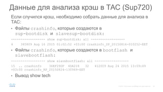 Если случился крэш, необходимо собрать данные для анализа в
ТАС:
• Файлы crashinfo, которые создаются в
sup-bootdisk и slavesup-bootdisk:
------------------ show sup-bootdisk: all ------------------
4 385809 Aug 16 2015 01:02:52 +03:00 crashinfo_SP_20150816-010252-EET
• Файлы crashinfo, которые создаются в bootflash и
slavebootflash:
------------------ show slavebootflash: all ------------------
15 .. crashinfo 36EF29DF 4DA218 32 412009 Aug 24 2015 13:09:49
+03:00 crashinfo_RP_20150824-130949-EET
• Вывод show tech
Данные для анализа крэш в ТАС (Sup720)
 