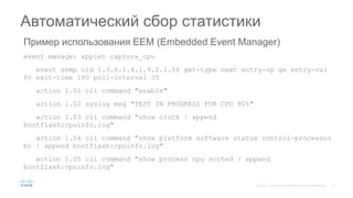Пример использования EEM (Embedded Event Manager)
event manager applet capture_cpu
event snmp oid 1.3.6.1.4.1.9.2.1.56 get-type next entry-op ge entry-val
80 exit-time 180 poll-interval 30
action 1.01 cli command "enable"
action 1.02 syslog msg "TEST IN PROGRESS FOR CPU 80%"
action 1.03 cli command "show clock | append
bootflash:cpuinfo.log"
action 1.04 cli command "show platform software status control-processor
br | append bootflash:cpuinfo.log"
action 1.05 cli command "show process cpu sorted | append
bootflash:cpuinfo.log"
Автоматический сбор статистики
 