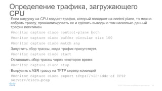 Если нагрузку на CPU создает трафик, который попадает на control plane, то можно
собрать трассу, проанализировать ее и сделать выводы о том насколько данный
трафик легитимен
#monitor capture cisco control-plane both
#monitor capture cisco buffer circular size 100
#monitor capture cisco match any
Запустить сбор трассы, когда трафик присутствует.
#monitor capture cisco start
Остановить сбор трассы через некоторое время:
#monitor capture cisco stop
Выгрузить с ASR трассу на TFTP сервер командой
#monitor capture cisco export tftp://<IP-addr of TFTP
server>/cisco.pcap
Определение трафика, загружающего
CPU
 