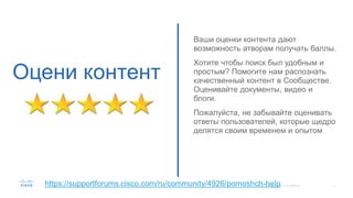 Оцени контент
Ваши оценки контента дают
возможность атворам получать баллы.
Хотите чтобы поиск был удобным и
простым? Помогите нам распознать
качественный контент в Сообществе.
Оценивайте документы, видео и
блоги.
Пожалуйста, не забывайте оценивать
ответы пользователей, которые щедро
делятся своим временем и опытом
https://supportforums.cisco.com/ru/community/4926/pomoshch-help
 