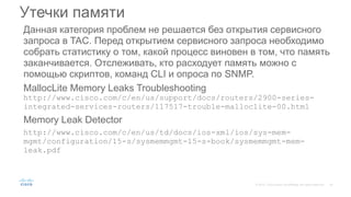 Данная категория проблем не решается без открытия сервисного
запроса в TAC. Перед открытием сервисного запроса необходимо
собрать статистику о том, какой процесс виновен в том, что память
заканчивается. Отслеживать, кто расходует память можно с
помощью скриптов, команд CLI и опроса по SNMP.
MallocLite Memory Leaks Troubleshooting
http://www.cisco.com/c/en/us/support/docs/routers/2900-series-
integrated-services-routers/117517-trouble-malloclite-00.html
Memory Leak Detector
http://www.cisco.com/c/en/us/td/docs/ios-xml/ios/sys-mem-
mgmt/configuration/15-s/sysmemmgmt-15-s-book/sysmemmgmt-mem-
leak.pdf
Утечки памяти
 