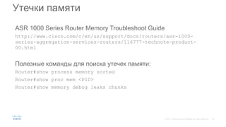 ASR 1000 Series Router Memory Troubleshoot Guide
http://www.cisco.com/c/en/us/support/docs/routers/asr-1000-
series-aggregation-services-routers/116777-technote-product-
00.html
Полезные команды для поиска утечек памяти:
Router#show process memory sorted
Router#show proc mem <PID>
Router#show memory debug leaks chunks
Утечки памяти
 