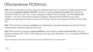 Шаг 6 Если автоматическая загрузка маршрутизатора не задана конфигурационным
регистром config-register 0x2102, введите команду boot filesystem:/file-location в
режиме ROMmon для того чтобы загрузить образ Cisco IOS XE, где filesystem:/file-
location - это местоположение файла образа. Обновление ROMmon для всех
элементов маршрутизатора закончится только после как загрузится образ Cisco IOS
XE.
Шаг 7 Выполните команду enable для перехода в привелегированный режим после
завершения загрузки маршрутизатора.
Шаг 8 Выполните команду show platform или команду show rom-monitor slot для
каждого модуля RP, ESP и SIP маршрутизатора для проверки того что версия ROMmon
обновилась.
http://www.cisco.com/c/en/us/td/docs/routers/asr1000/rommon/rommon.html
Обновление ROMmon
 