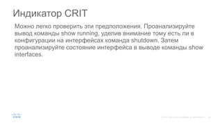 Можно легко проверить эти предположения. Проанализируйте
вывод команды show running, уделив внимание тому есть ли в
конфигурации на интерфейсах команда shutdown. Затем
проанализируйте состояние интерфейса в выводе команды show
interfaces.
Индикатор CRIT
 
