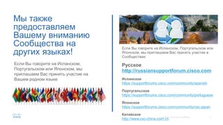 Мы также
предоставляем
Вашему вниманию
Сообщества на
других языках!
Если Вы говорите на Испанском, Португальском или
Японском, мы приглашаем Вас принять участие в
Сообществах:
Русское
http://russiansupportforum.cisco.com
Испанское
https://supportforums.cisco.com/community/spanish
Португальское
https://supportforums.cisco.com/community/portuguese
Японское
https://supportforums.cisco.com/community/csc-japan
Китайское
http://www.csc-china.com.cn
Если Вы говорите на Испанском,
Португальском или Японском, мы
приглашаем Вас принять участие на
Вашем родном языке
 