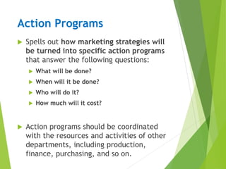 Action Programs
 Spells out how marketing strategies will
be turned into specific action programs
that answer the following questions:
 What will be done?
 When will it be done?
 Who will do it?
 How much will it cost?
 Action programs should be coordinated
with the resources and activities of other
departments, including production,
finance, purchasing, and so on.
 