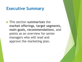 Executive Summary
 This section summarizes the
market offerings, target segments,
main goals, recommendations, and
points as an overview for senior
managers who will read and
approve the marketing plan.
 