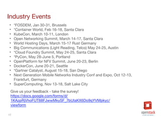 17
Industry Events
• *FOSDEM, Jan 30-31, Brussels
• *Container World, Feb 16-18, Santa Clara
• KubeCon, March 10-11, London
• Open Networking Summit, March 14-17, Santa Clara
• World Hosting Days, March 15-17 Rust Germany
• Big Communications (Light Reading, Telco) May 24-25, Austin
• *Cloud Foundry Summit, May 24-25, Santa Clara
• *PyCon, May 28-June 5, Portland
• OpenPlatform for NFV Summit, June 20-23, Berlin
• DockerCon, June 20-21, Seattle
• *Gartner Catalyst, August 15-18, San Diego
• Next Generation Mobile Networks Industry Conf and Expo, Oct 12-13,
Frankfurt, Germany
• SuperComputing, Nov 13-18, Salt Lake City
 