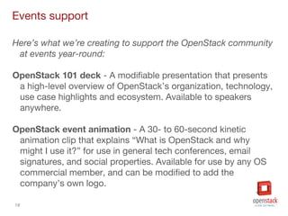 18
Events support
Here’s what we’re creating to support the OpenStack community
at events year-round:
OpenStack 101 deck - A modifiable presentation that presents
a high-level overview of OpenStack’s organization, technology,
use case highlights and ecosystem. Available to speakers
anywhere.
OpenStack event animation - A 30- to 60-second kinetic
animation clip that explains “What is OpenStack and why
might I use it?” for use in general tech conferences, email
signatures, and social properties. Available for use by any OS
commercial member, and can be modified to add the
company’s own logo.
 