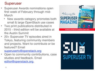 19
Superuser
• Superuser Awards nominations open
first week of February through mid-
March
• New awards category promotes both
small & large OpenStack use cases
• Two print publications distributed in
2015 - third edition will be available at
the Austin Summit
• 20+ Superuser TV episodes aired in
Tokyo, featuring community members
and projects. Want to contribute or be
featured? Email
superusertv@openstack.org
• Open to community contributions, case
studies and feedback. Email
editor@openstack.org.
 