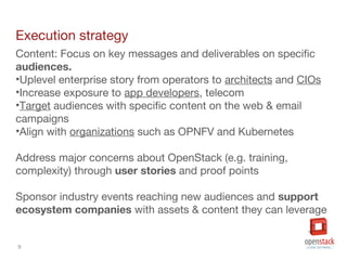 9
Execution strategy
Content: Focus on key messages and deliverables on specific
audiences.
•Uplevel enterprise story from operators to architects and CIOs
•Increase exposure to app developers, telecom
•Target audiences with specific content on the web & email
campaigns
•Align with organizations such as OPNFV and Kubernetes
Address major concerns about OpenStack (e.g. training,
complexity) through user stories and proof points
Sponsor industry events reaching new audiences and support
ecosystem companies with assets & content they can leverage
 