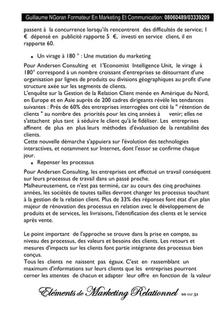Guillaume NGoran Formateur En Marketing Et Communication: 08060489/03339209
Elémentsde MarketingRelationnel 10 sur 51
passent à la concurrence lorsqu’ils rencontrent des difficultés de service; 1
€ dépensé en publicité rapporte 5 €, investi en service client, il en
rapporte 60.
Un virage à 180 ° : Une mutation du marketing
Pour Andersen Consulting et 1'Economist Intelligence Unit, le virage à
180° correspond à un nombre croissant d'entreprises se détournant d'une
organisation par lignes de produits ou divisions géographiques au profit d'une
structure axée sur les segments de clients.
L'enquête sur la Gestion de la Relation Client menée en Amérique du Nord,
en Europe et en Asie auprès de 200 cadres dirigeants révèle les tendances
suivantes : Près de 60% des entreprises interrogées ont cité la " rétention de
clients " au nombre des priorités pour les cinq années à venir; elles ne
s'attachent plus tant à séduire le client qu'à le fidéliser. Les entreprises
affinent de plus en plus leurs méthodes d'évaluation de la rentabilité des
clients.
Cette nouvelle démarche s'appuiera sur l'évolution des technologies
interactives, et notamment sur Internet, dont l'essor se confirme chaque
jour.
Repenser les processus
Pour Andersen Consulting, les entreprises ont effectué un travail conséquent
sur leurs processus de travail dans un passé proche.
Malheureusement, ce n'est pas terminé, car au cours des cinq prochaines
années, les sociétés de toutes tailles devront changer les processus touchant
à la gestion de la relation client. Plus de 33% des réponses font état d'un plan
majeur de rénovation des processus en relation avec le développement de
produits et de services, les livraisons, l'identification des clients et le service
après vente.
Le point important de l'approche se trouve dans la prise en compte, au
niveau des processus, des valeurs et besoins des clients. Les retours et
mesures d'impacts sur les clients font partie intégrante des processus bien
conçus.
Tous les clients ne naissent pas égaux. C'est en rassemblant un
maximum d'informations sur leurs clients que les entreprises pourront
cerner les attentes de chacun et adapter leur offre en fonction de la valeur
 