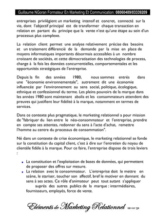Guillaume NGoran Formateur En Marketing Et Communication: 08060489/03339209
Elémentsde MarketingRelationnel 12 sur 51
entreprises privilégient un marketing intensif et concret, connecté sur la
vie, dont l’objectif principal est de transformer chaque transaction en
relation en partant du principe que la vente n’est qu’une étape au sein d’un
processus plus complexe.
La relation client permet une analyse relativement précise des besoins
et un traitement différencié de la demande par la mise en place de
moyens informatiques importants désormais accessibles à un nombre
croissant de sociétés, et cette démocratisation des technologies de process,
change à la fois les données concurrentielles, comportementales et les
opportunités stratégiques de l’entreprise.
Depuis la fin des années 1980, nous sommes entrés dans
une "économie environnementale", autrement dit une économie
influencée par l’environnement au sens social, politique, écologique,
ethnique et confessionnel du terme. Les pleins pouvoirs de la marque dans
les années 1980 sont maintenant abolis et les consommateurs attendent des
preuves qui justifient leur fidélité à la marque, notamment en termes de
services.
Dans ce contexte plus pragmatique, le marketing relationnel a pour mission
de "fabriquer du lien entre le néo-consommateur et l’entreprise, prendre
en compte ses attentes, redonner du sens à l’acte d’achat, remettre
l’homme au centre du processus de consommation".
Né dans un contexte de crise économique, le marketing relationnel se fonde
sur la constitution du capital client, c’est à dire sur l’entretien du noyau de
clientèle fidèle à la marque. Pour ce faire, l’entreprise dispose de trois leviers
:
La constitution et l’exploitation de bases de données, qui permettent
de proposer des offres sur mesure.
La relation avec le consommateur. L’entreprise doit le mettre en
scène, le stariser, toucher son affectif, bref le motiver en donnant du
sens à ses actes. Ce rôle d’animateur peut tout autant s’appliquer
auprès des autres publics de la marque : intermédiaires,
fournisseurs, employés, force de vente.
 