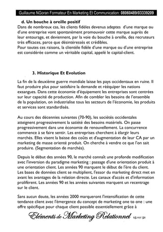 Guillaume NGoran Formateur En Marketing Et Communication: 08060489/03339209
Elémentsde MarketingRelationnel 15 sur 51
d. Un bouche à oreille positif
Dans de nombreux cas, les clients fidèles devenus adeptes d’une marque ou
d’une entreprise vont spontanément promouvoir cette marque auprès de
leur entourage, et deviennent, par la voie du bouche à oreille, des recruteurs
très efficaces, parce que désintéressés et crédibles.
Pour toutes ces raisons, la clientèle fidèle d’une marque ou d’une entreprise
est considérée comme un véritable capital, appelé le capital-client.
3. Historique Et Evolution
La fin de la deuxième guerre mondiale laisse les pays occidentaux en ruine. Il
faut produire plus pour satisfaire la demande et rééquiper les nations
exsangues. Dans cette économie d’équipement les entreprises sont centrées
sur leur capacité de production. Afin de combler les besoins de l’ensemble
de la population, on industrialise tous les secteurs de l’économie, les produits
et services sont standardisés.
Au cours des décennies suivantes (70-90), les sociétés occidentales
atteignent progressivement la satiété des besoins matériels. On passe
progressivement dans une économie de renouvellement. La concurrence
commence à se faire sentir. Les entreprises cherchent à élargir leurs
marchés. Elles visent la baisse des coûts et d'augmentation de leur CA par un
marketing de masse orienté produit. On cherche à vendre ce que l’on sait
produire. (Segmentation de marchés).
Depuis le début des années 90, le marché connaît une profonde modification
avec l'inversion du paradigme marketing : passage d'une orientation produit à
une orientation client. Les années 90 marquent le début de l'ère du client.
Les bases de données client se multiplient, l'essor du marketing direct met en
avant les avantages de la relation directe. Les canaux d'accès et d'information
prolifèrent. Les années 90 et les années suivantes marquent un recentrage
sur le client.
Sans aucun doute, les années 2000 marqueront l'intensification de cette
tendance client avec l'émergence du concept de marketing one to one : une
offre spécifique pour chaque client possible essentiellement grâce à
 