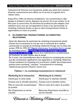 Guillaume NGoran Formateur En Marketing Et Communication: 08060489/03339209
Elémentsde MarketingRelationnel 16 sur 51
l'avènement de l'Internet. Les entreprises, quelles que soient leurs secteurs
d'activité, concentreront leurs efforts sur le service et la gestion de la
relation client.
Aujourd’hui, l’offre est devenue excédentaire. Les consommateurs, déjà
équipés et acheteurs avertis, disposent du pouvoir de ne pas acheter ou de
faire jouer la concurrence. Ils cherchent les produits les plus adaptés à leur
utilisation et/ou ceux qui correspondent le mieux à leur personnalité. Le
marketing s’intéresse de plus en plus au client (comportement d’achat et
segmentation) et moins au produit.
II. DU MARKETING TRANSACTIONNEL AU MARKETING
RELATIONNEL
Après des décennies de suprématie du marketing transactionnel, plutôt
orienté vers la transaction et non pas vers la continuité de la relation
commerciale, le concept de marketing relationnel émerge vers le milieu des
années 1970. En 1975, R.P. Bagozzi énonce pour la première fois le concept
de marketing comme " processus renouvelé d’échanges entre un
acheteur et un vendeur ". Posant ainsi implicitement la problématique
de l’évolution de cette relation dans le temps.
Par la suite, c’est essentiellement dans le domaine du marketing des services
que des contributions significatives sont apportées au marketing relationnel.
L’école scandinave du marketing sera la première à établir des comparaisons
précises entre marketing " classique " transactionnel et marketing
relationnel qui peuvent s’illustrer comme suit :
Tableau 1 : Le marketing transactionnel et relationnel
Marketing de la transaction Marketing de la relation
Intérêt pour la vente isolée Intérêt pour la rétention clientèle
Contact avec la clientèle discontinu Contact avec la clientèle continu
Mise en avant des caractéristiques
du produit
Mise en avant de la valeur du produit
Peu d'importance au service
clientèle
Beaucoup d'importance accordée au
service clientèle
 