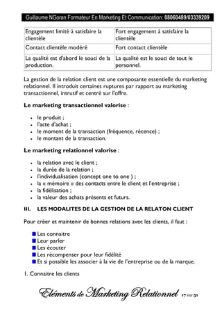 Guillaume NGoran Formateur En Marketing Et Communication: 08060489/03339209
Elémentsde MarketingRelationnel 17 sur 51
Engagement limité à satisfaire la
clientèle
Fort engagement à satisfaire la
clientèle
Contact clientèle modéré Fort contact clientèle
La qualité est d'abord le souci de la
production.
La qualité est le souci de tout le
personnel.
La gestion de la relation client est une composante essentielle du marketing
relationnel. Il introduit certaines ruptures par rapport au marketing
transactionnel, intrusif et centré sur l'offre.
Le marketing transactionnel valorise :
 le produit ;
 l'acte d'achat ;
 le moment de la transaction (fréquence, récence) ;
 le montant de la transaction.
Le marketing relationnel valorise :
 la relation avec le client ;
 la durée de la relation ;
 l'individualisation (concept one to one ) ;
 la « mémoire » des contacts entre le client et l'entreprise ;
 la fidélisation ;
 la valeur des achats présents et futurs.
III. LES MODALITES DE LA GESTION DE LA RELATON CLIENT
Pour créer et maintenir de bonnes relations avec les clients, il faut :
Les connaitre
Leur parler
Les écouter
Les récompenser pour leur fidélité
Et si possible les associer à la vie de l’entreprise ou de la marque.
1. Connaitre les clients
 