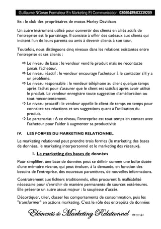 Guillaume NGoran Formateur En Marketing Et Communication: 08060489/03339209
Elémentsde MarketingRelationnel 19 sur 51
Ex : le club des propriétaires de motos Harley Davidson
Un autre instrument utilisé pour convertir des clients en alliés actifs de
l’entreprise est le parrainage. Il consiste à offrir des cadeaux aux clients qui
incitent l’un de leurs parents ou amis à devenir clients à son tour.
Toutefois, nous distinguons cinq niveaux dans les relations existantes entre
l’entreprise et ses clients :
 Le niveau de base : le vendeur vend le produit mais ne recontacte
jamais l’acheteur.
 Le niveau réactif : le vendeur encourage l’acheteur à le contacter s’il y a
un problème.
 Le niveau responsable : le vendeur téléphone au client quelque temps
après l’achat pour s’assurer que le client est satisfait après avoir utilisé
le produit. Le vendeur enregistre toute suggestion d’amélioration ou
tout mécontentement.
 Le niveau proactif : le vendeur appelle le client de temps en temps pour
connaitre ses réactions et ses suggestions quant à l’utilisation du
produit.
 Le partenariat : A ce niveau, l’entreprise est tout temps en contact avec
l’acheteur pour l’aider à augmenter sa productivité
IV. LES FORMES DU MARKETING RELATIONNEL
Le marketing relationnel peut prendre trois formes (le marketing des bases
de données, le marketing interpersonnel et le marketing des réseaux).
1. Le marketing des bases de données
Pour simplifier, une base de données peut se définir comme une boîte dotée
d'une mémoire vivante, qui peut évoluer, à la demande, en fonction des
besoins de l'entreprise, des nouveaux paramètres, de nouvelles informations.
Contrairement aux fichiers traditionnels, elles procurent la malléabilité
nécessaire pour s'enrichir de manière permanente de sources extérieures.
Elle présente un autre atout majeur : la souplesse d'accès.
Décortiquer, trier, classer les comportements de consommation, puis les
"transformer" en actions marketing. C'est le rôle des entrepôts de données
 
