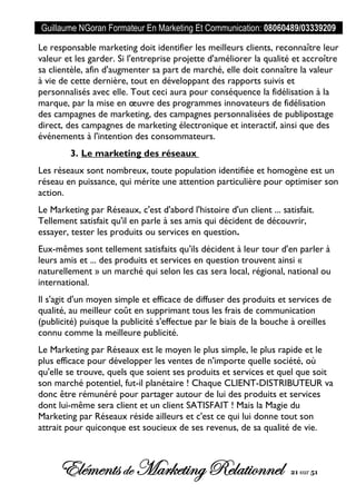 Guillaume NGoran Formateur En Marketing Et Communication: 08060489/03339209
Elémentsde MarketingRelationnel 21 sur 51
Le responsable marketing doit identifier les meilleurs clients, reconnaître leur
valeur et les garder. Si l'entreprise projette d'améliorer la qualité et accroître
sa clientèle, afin d'augmenter sa part de marché, elle doit connaître la valeur
à vie de cette dernière, tout en développant des rapports suivis et
personnalisés avec elle. Tout ceci aura pour conséquence la fidélisation à la
marque, par la mise en œuvre des programmes innovateurs de fidélisation
des campagnes de marketing, des campagnes personnalisées de publipostage
direct, des campagnes de marketing électronique et interactif, ainsi que des
événements à l'intention des consommateurs.
3. Le marketing des réseaux
Les réseaux sont nombreux, toute population identifiée et homogène est un
réseau en puissance, qui mérite une attention particulière pour optimiser son
action.
Le Marketing par Réseaux, c'est d'abord l'histoire d'un client ... satisfait.
Tellement satisfait qu'il en parle à ses amis qui décident de découvrir,
essayer, tester les produits ou services en question.
Eux-mêmes sont tellement satisfaits qu'ils décident à leur tour d'en parler à
leurs amis et ... des produits et services en question trouvent ainsi «
naturellement » un marché qui selon les cas sera local, régional, national ou
international.
Il s'agit d'un moyen simple et efficace de diffuser des produits et services de
qualité, au meilleur coût en supprimant tous les frais de communication
(publicité) puisque la publicité s'effectue par le biais de la bouche à oreilles
connu comme la meilleure publicité.
Le Marketing par Réseaux est le moyen le plus simple, le plus rapide et le
plus efficace pour développer les ventes de n'importe quelle société, où
qu'elle se trouve, quels que soient ses produits et services et quel que soit
son marché potentiel, fut-il planétaire ! Chaque CLIENT-DISTRIBUTEUR va
donc être rémunéré pour partager autour de lui des produits et services
dont lui-même sera client et un client SATISFAIT ! Mais la Magie du
Marketing par Réseaux réside ailleurs et c'est ce qui lui donne tout son
attrait pour quiconque est soucieux de ses revenus, de sa qualité de vie.
 