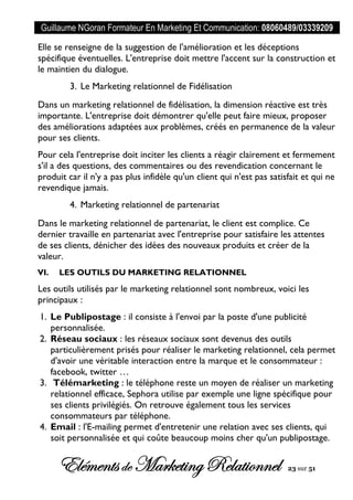 Guillaume NGoran Formateur En Marketing Et Communication: 08060489/03339209
Elémentsde MarketingRelationnel 23 sur 51
Elle se renseigne de la suggestion de l'amélioration et les déceptions
spécifique éventuelles. L'entreprise doit mettre l'accent sur la construction et
le maintien du dialogue.
3. Le Marketing relationnel de Fidélisation
Dans un marketing relationnel de fidélisation, la dimension réactive est très
importante. L'entreprise doit démontrer qu'elle peut faire mieux, proposer
des améliorations adaptées aux problèmes, créés en permanence de la valeur
pour ses clients.
Pour cela l'entreprise doit inciter les clients a réagir clairement et fermement
s'il a des questions, des commentaires ou des revendication concernant le
produit car il n'y a pas plus infidèle qu'un client qui n'est pas satisfait et qui ne
revendique jamais.
4. Marketing relationnel de partenariat
Dans le marketing relationnel de partenariat, le client est complice. Ce
dernier travaille en partenariat avec l'entreprise pour satisfaire les attentes
de ses clients, dénicher des idées des nouveaux produits et créer de la
valeur.
VI. LES OUTILS DU MARKETING RELATIONNEL
Les outils utilisés par le marketing relationnel sont nombreux, voici les
principaux :
1. Le Publipostage : il consiste à l'envoi par la poste d'une publicité
personnalisée.
2. Réseau sociaux : les réseaux sociaux sont devenus des outils
particulièrement prisés pour réaliser le marketing relationnel, cela permet
d'avoir une véritable interaction entre la marque et le consommateur :
facebook, twitter …
3. Télémarketing : le téléphone reste un moyen de réaliser un marketing
relationnel efficace, Sephora utilise par exemple une ligne spécifique pour
ses clients privilégiés. On retrouve également tous les services
consommateurs par téléphone.
4. Email : l'E-mailing permet d'entretenir une relation avec ses clients, qui
soit personnalisée et qui coûte beaucoup moins cher qu'un publipostage.
 