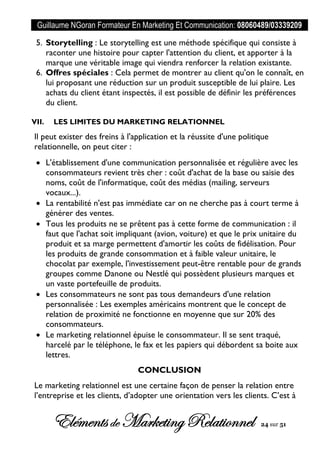 Guillaume NGoran Formateur En Marketing Et Communication: 08060489/03339209
Elémentsde MarketingRelationnel 24 sur 51
5. Storytelling : Le storytelling est une méthode spécifique qui consiste à
raconter une histoire pour capter l'attention du client, et apporter à la
marque une véritable image qui viendra renforcer la relation existante.
6. Offres spéciales : Cela permet de montrer au client qu'on le connaît, en
lui proposant une réduction sur un produit susceptible de lui plaire. Les
achats du client étant inspectés, il est possible de définir les préférences
du client.
VII. LES LIMITES DU MARKETING RELATIONNEL
Il peut exister des freins à l'application et la réussite d'une politique
relationnelle, on peut citer :
 L'établissement d'une communication personnalisée et régulière avec les
consommateurs revient très cher : coût d'achat de la base ou saisie des
noms, coût de l'informatique, coût des médias (mailing, serveurs
vocaux...).
 La rentabilité n'est pas immédiate car on ne cherche pas à court terme à
générer des ventes.
 Tous les produits ne se prêtent pas à cette forme de communication : il
faut que l'achat soit impliquant (avion, voiture) et que le prix unitaire du
produit et sa marge permettent d'amortir les coûts de fidélisation. Pour
les produits de grande consommation et à faible valeur unitaire, le
chocolat par exemple, l'investissement peut-être rentable pour de grands
groupes comme Danone ou Nestlé qui possèdent plusieurs marques et
un vaste portefeuille de produits.
 Les consommateurs ne sont pas tous demandeurs d'une relation
personnalisée : Les exemples américains montrent que le concept de
relation de proximité ne fonctionne en moyenne que sur 20% des
consommateurs.
 Le marketing relationnel épuise le consommateur. Il se sent traqué,
harcelé par le téléphone, le fax et les papiers qui débordent sa boite aux
lettres.
CONCLUSION
Le marketing relationnel est une certaine façon de penser la relation entre
l’entreprise et les clients, d’adopter une orientation vers les clients. C’est à
 