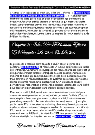 Guillaume NGoran Formateur En Marketing Et Communication: 08060489/03339209
Elémentsde MarketingRelationnel 25 sur 51
cet effet qu’un spécialiste du marketing relationnel affirme : « il faut ajouter
la qualité de la relation à la qualité du produit… » . Cette politique
relationnelle passe par la mise en place de processus qui permettent de
mieux écouter pour ensuite prendre en compte ce que disent les clients.
Mieux, comprendre les besoins des clients, mieux segmenter les clients en
fonction de leurs besoins, mieux adapter son offre à ces attentes, proposer
des innovations, se soucier de la qualité du produit et du service, évaluer la
satisfaction des clients, etc., sont autant de moyens de mieux satisfaire et de
fidéliser les clients.
La gestion de la relation client consiste à savoir cibler, à attirer et à
conserver les bons clients et représente un facteur déterminant du succès
de l’entreprise. Construire et développer des relations avec ses clients est un
défi, particulièrement lorsque l’entreprise possède des milliers (voire des
millions) de clients qui communiquent avec celle-ci de multiples manières.
Pour arriver à un résultat satisfaisant, les systèmes de gestion des relations
clients (customer relationship management -CRM en anglais) doivent
permettre aux responsables d’entreprise de mieux comprendre leurs clients
pour adapter et personnaliser leurs produits ou leurs services.
Dans notre société, l’information est devenue un élément essentiel pour
assurer un avantage concurrentiel aux entités qui savent l’utiliser. C’est ce
constat qui explique pourquoi les entreprises se précipitent à mettre en
place des systèmes de collecte et de traitement de données toujours plus
performants. D’un autre côté, le marketing a beaucoup évolué, passant du
marketing de masse au marketing personnalisé : le one to one. La notion de
CRM n’est pas novatrice car elle reprend l’ensemble des processus de
prospection et de fidélisation existant. Le CRM n’est pas une technologie,
c’est une stratégie d’entreprise centrée sur les prospects et les clients.
Chapitre 2 : Vers Une Fidélisation Efficace
Et Rentable : Le CRM Ou La Grc
 