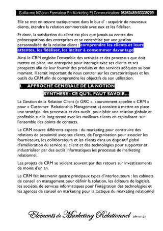 Guillaume NGoran Formateur En Marketing Et Communication: 08060489/03339209
Elémentsde MarketingRelationnel 26 sur 51
Elle se met en œuvre tactiquement dans le but d’ : acquérir de nouveaux
clients, étendre la relation commerciale avec eux et les fidéliser.
Et donc, la satisfaction du client est plus que jamais au centre des
préoccupations des entreprises et se concrétise par une gestion
personnalisée de la relation client : comprendre les clients et leurs
attentes, les fidéliser, les inciter à consommer davantage.
Ainsi le CRM englobe l'ensemble des activités et des processus que doit
mettre en place une entreprise pour interagir avec ses clients et ses
prospects afin de leur fournir des produits et des services adéquats au bon
moment. Il serait important de nous centrer sur les caractéristiques et les
outils du CRM afin de comprendre les objectifs de son utilisation.
I. APPROCHE GENERALE DE LA NOTION
SYNTHESE : CE QU’IL FAUT SAVOIR…
La Gestion de la Relation Client (« GRC », couramment appelée « CRM »
pour « Customer Relationship Management ») consiste à mettre en place
une stratégie, des processus et des outils pour bâtir une relation globale et
profitable sur le long terme avec les meilleurs clients en capitalisant sur
l’ensemble des points de contacts.
Le CRM couvre différents aspects : du marketing pour construire des
relations de proximité avec ses clients, de l’organisation pour associer les
fournisseurs, les collaborateurs et les clients dans un dispositif global
d’amélioration du service au client et des technologies pour supporter et
industrialiser par des outils informatiques les processus de marketing
relationnel,
Les projets de CRM se soldent souvent par des retours sur investissements
de moins d’un an.
Le CRM fait intervenir quatre principaux types d’interlocuteurs : les cabinets
de conseil en management pour définir la solution, les éditeurs de logiciels,
les sociétés de services informatiques pour l’intégration des technologies et
les agences de conseil en marketing pour la tactique du marketing relationnel
 