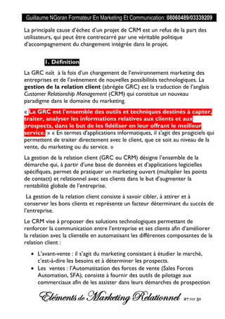 Guillaume NGoran Formateur En Marketing Et Communication: 08060489/03339209
Elémentsde MarketingRelationnel 27 sur 51
La principale cause d’échec d’un projet de CRM est un refus de la part des
utilisateurs, qui peut être contrecarré par une véritable politique
d’accompagnement du changement intégrée dans le projet.
1. Définition
La GRC naît à la fois d’un changement de l’environnement marketing des
entreprises et de l’avènement de nouvelles possibilités technologiques. La
gestion de la relation client (abrégée GRC) est la traduction de l’anglais
Customer Relationship Management (CRM) qui constitue un nouveau
paradigme dans le domaine du marketing.
« La GRC est l'ensemble des outils et techniques destinés à capter,
traiter, analyser les informations relatives aux clients et aux
prospects, dans le but de les fidéliser en leur offrant le meilleur
service. » « En termes d'applications informatiques, il s'agit des progiciels qui
permettent de traiter directement avec le client, que ce soit au niveau de la
vente, du marketing ou du service. »
La gestion de la relation client (GRC ou CRM) désigne l’ensemble de la
démarche qui, à partir d’une base de données et d’applications logicielles
spécifiques, permet de pratiquer un marketing ouvert (multiplier les points
de contact) et relationnel avec ses clients dans le but d’augmenter la
rentabilité globale de l’entreprise.
La gestion de la relation client consiste à savoir cibler, à attirer et à
conserver les bons clients et représente un facteur déterminant du succès de
l’entreprise.
Le CRM vise à proposer des solutions technologiques permettant de
renforcer la communication entre l’entreprise et ses clients afin d’améliorer
la relation avec la clientèle en automatisant les différentes composantes de la
relation client :
 L’avant-vente : il s’agit du marketing consistant à étudier le marché,
c’est-à-dire les besoins et à déterminer les prospects.
 Les ventes : l’Automatisation des forces de vente (Sales Forces
Automation, SFA), consiste à fournir des outils de pilotage aux
commerciaux afin de les assister dans leurs démarches de prospection
 