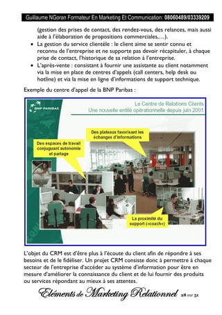 Guillaume NGoran Formateur En Marketing Et Communication: 08060489/03339209
Elémentsde MarketingRelationnel 28 sur 51
(gestion des prises de contact, des rendez-vous, des relances, mais aussi
aide à l’élaboration de propositions commerciales,…).
 La gestion du service clientèle : le client aime se sentir connu et
reconnu de l’entreprise et ne supporte pas devoir récapituler, à chaque
prise de contact, l’historique de sa relation à l’entreprise.
 L’après-vente : consistant à fournir une assistante au client notamment
via la mise en place de centres d’appels (call centers, help desk ou
hotline) et via la mise en ligne d’informations de support technique.
Exemple du centre d’appel de la BNP Paribas :
L’objet du CRM est d’être plus à l’écoute du client afin de répondre à ses
besoins et de le fidéliser. Un projet CRM consiste donc à permettre à chaque
secteur de l’entreprise d’accéder au système d’information pour être en
mesure d’améliorer la connaissance du client et de lui fournir des produits
ou services répondant au mieux à ses attentes. objectifs d’un CRM
 