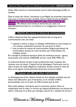 Guillaume NGoran Formateur En Marketing Et Communication: 08060489/03339209
Elémentsde MarketingRelationnel 31 sur 51
clients. Elles entrent en communication avec le client davantage qu’elles ne
vendent.
Dans la masse des clients, l’entreprise va privilégier les potentiels importants
mais aussi et surtout les plus durables. Soit en réalité les plus profitables.
La transaction commerciale n'est plus l’aboutissement de la
relation : Elle débute avant l'achat et donne lieu par suite à un
approfondissement basé sur la confiance et un engagement mutuel et
croissant...
3. Maitrise des canaux et réseaux de communication
L'effort relationnel doit être appuyé fortement tout au long de la
communication avec son client.
 capacité à mettre en place un dialogue individualisé au cours duquel un
vrai contenu, substantiel et porteur de sens pour le client.
 mise en place de canaux de communication intégrés permettant de
communiquer partout et à tout moment, par l'intermédiaire de
multiples canaux
Par exemple la profession bancaire utilise de nombreux canaux : agence,
envoi postal, site internet, DAB/GAB, serveur vocal, SMS, MMS, etc.
Le multicanal devient de plus en plus prédominant dans la gestion des
relations avec les clients. L'objectif est de développer l'interaction avec le
client. En plus du média téléphone, l'utilisation d'outils comme le web call
back ou les agents conversationnels deviennent incontournables.
4. Proposer une offre de valeur individualisée
Le développement d’une relation étroite et d’un dialogue véritable avec les
clients doit déboucher, pour l’entreprise, sur la création d’offres
personnalisées, tant sur le plan de l’offre produit que du tarif.
Dans cette optique, l’entreprise pourra concevoir, parfois même en
coopération avec le client, un service qui répond parfaitement aux besoins de
celui-ci. Cela pourra se faire, par exemple, à partir de « modules de service »
 