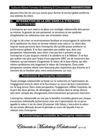 Guillaume NGoran Formateur En Marketing Et Communication: 08060489/03339209
Elémentsde MarketingRelationnel 32 sur 51
pouvant être liés les uns aux autres pour former le service global conforme
aux attentes du client.
III. INTEGRATION DE LA GRC DANS LA STRATEGIE
D’ENTREPRISE
L’entreprise qui veut mettre en place une stratégie relationnelle doit penser
sa mission, la gestion de son personnel, sa structure et ses systèmes
d’exploitation en cohérence avec son orientation client.
Il s’agit ici de créer un environnement facilitant et encourageant la recherche
de la satisfaction du client en étroite relation avec celui-ci. Le client doit
inspirer toute personne dans l’entreprise afin qu’elle puisse améliorer sa
performance globale. Il ne faut cependant pas oublier que, dans une
perspective relationnelle, tout client n’est pas bon à prendre et que
l’entreprise n’a pas toujours intérêt à le satisfaire et à le fidéliser. Il ne faut
pas oublier non plus que l’enjeu d’une approche GRC est de construire des
relations, qui permettent d’augmenter la valeur de la base clients, qui elle-
même conditionne très largement la valeur de l’entreprise. Dans cette
perspective certains clients sont beaucoup plus importants que d’autres et il
convient de se focaliser plus, voire exclusivement, sur eux.
1. Fondements de l’entreprise relationnelle
Toute stratégie relationnelle se fonde sur la recherche et l’optimisation de
l’engagement entre le client et le fournisseur au cours de leurs interactions
sur le long terme. Dans cette perspective, l’engagement reflète l’intention, de
la part des deux parties, de développer une relation dans le temps (futur),
sans tenir compte des changements d’environnement qui peuvent intervenir.
L’entreprise relationnelle ne vise pas le bénéfice immédiat généré par chaque
transaction individuelle (achat/vente) mais vise l’optimisation de ce qu’on
appelle la valeur à vie du client (Customer Life Value), c’est-à-dire la valeur
de ses achats effectués durant la période au cours de laquelle il est en
relation avec l’entreprise.
2. Caractéristiques essentielles de l’entreprise relationnelle
 