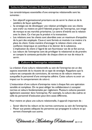 Guillaume NGoran Formateur En Marketing Et Communication: 08060489/03339209
Elémentsde MarketingRelationnel 33 sur 51
Les caractéristiques essentielles d’une entreprise relationnelle sont les
suivantes :
 Son objectif organisationnel prioritaire est de servir le client et de le
satisfaire de façon spécifique.
 Sa stratégie est de développer une relation privilégiée avec ses clients
sans trahir ou mettre en péril l’identité propre de l’entreprise, son image
de marque et ses marchés prioritaires. Le centre d’intérêt est la relation
avec le client. Ce n’est pas le produit ni la transaction.
 Les relations avec les clients sont abordées avec un maximum d’empathie
de la part des employés. Ceux-ci sont formés et motivés à se mettre à la
place du client. Cette manière d’envisager la relation client crée une
confiance réciproque et contribue à lui donner de la substance.
L’implication du client à l’égard de son fournisseur est de ce fait accrue.
 Les valeurs de l’entreprise sont de privilégier le relationnel et de prendre
en compte le contexte particulier de chaque client en vue de mieux le
servir.
3. Culture de l’entreprise relationnelle
La création d’une culture relationnelle au sein de l’entreprise est un des
aspects essentiels de la réussite de ce type de stratégie. Rappelons que la
culture est composée de convictions, de normes et de valeurs internes
auxquelles le personnel d’une entreprise adhère. Cette culture va avoir un
impact sur le comportement de celui-ci.
L’instauration d’une culture d’entreprise reste à chaque fois une opération
sensible et complexe. On ne peut obliger les collaborateurs à accepter
normes et valeurs fondamentales par règlement. Plusieurs cultures peuvent
également coexister dans l’entreprise. Par exemple, la culture des cadres et
celle du personnel d’exécution peut être assez différente.
Pour mettre en place une culture relationnelle, il apparaît important de :
 Savoir décrire les valeurs et les normes communes au sein de l’entreprise.
 Placer aux postes adéquats les personnes qui propagent la culture et qui
servent d’exemple aux autres.
 