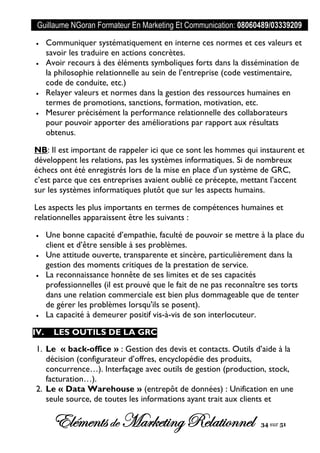 Guillaume NGoran Formateur En Marketing Et Communication: 08060489/03339209
Elémentsde MarketingRelationnel 34 sur 51
 Communiquer systématiquement en interne ces normes et ces valeurs et
savoir les traduire en actions concrètes.
 Avoir recours à des éléments symboliques forts dans la dissémination de
la philosophie relationnelle au sein de l’entreprise (code vestimentaire,
code de conduite, etc.)
 Relayer valeurs et normes dans la gestion des ressources humaines en
termes de promotions, sanctions, formation, motivation, etc.
 Mesurer précisément la performance relationnelle des collaborateurs
pour pouvoir apporter des améliorations par rapport aux résultats
obtenus.
NB: Il est important de rappeler ici que ce sont les hommes qui instaurent et
développent les relations, pas les systèmes informatiques. Si de nombreux
échecs ont été enregistrés lors de la mise en place d'un système de GRC,
c’est parce que ces entreprises avaient oublié ce précepte, mettant l’accent
sur les systèmes informatiques plutôt que sur les aspects humains.
Les aspects les plus importants en termes de compétences humaines et
relationnelles apparaissent être les suivants :
 Une bonne capacité d’empathie, faculté de pouvoir se mettre à la place du
client et d’être sensible à ses problèmes.
 Une attitude ouverte, transparente et sincère, particulièrement dans la
gestion des moments critiques de la prestation de service.
 La reconnaissance honnête de ses limites et de ses capacités
professionnelles (il est prouvé que le fait de ne pas reconnaître ses torts
dans une relation commerciale est bien plus dommageable que de tenter
de gérer les problèmes lorsqu'ils se posent).
 La capacité à demeurer positif vis-à-vis de son interlocuteur.
IV. LES OUTILS DE LA GRC
1. Le « back-office » : Gestion des devis et contacts. Outils d’aide à la
décision (configurateur d’offres, encyclopédie des produits,
concurrence…). Interfaçage avec outils de gestion (production, stock,
facturation…).
2. Le « Data Warehouse » (entrepôt de données) : Unification en une
seule source, de toutes les informations ayant trait aux clients et
 
