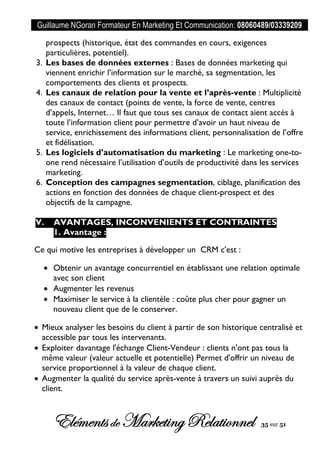 Guillaume NGoran Formateur En Marketing Et Communication: 08060489/03339209
Elémentsde MarketingRelationnel 35 sur 51
prospects (historique, état des commandes en cours, exigences
particulières, potentiel).
3. Les bases de données externes : Bases de données marketing qui
viennent enrichir l’information sur le marché, sa segmentation, les
comportements des clients et prospects.
4. Les canaux de relation pour la vente et l’après-vente : Multiplicité
des canaux de contact (points de vente, la force de vente, centres
d’appels, Internet… Il faut que tous ses canaux de contact aient accès à
toute l’information client pour permettre d’avoir un haut niveau de
service, enrichissement des informations client, personnalisation de l’offre
et fidélisation.
5. Les logiciels d’automatisation du marketing : Le marketing one-to-
one rend nécessaire l’utilisation d’outils de productivité dans les services
marketing.
6. Conception des campagnes segmentation, ciblage, planification des
actions en fonction des données de chaque client-prospect et des
objectifs de la campagne.
V. AVANTAGES, INCONVENIENTS ET CONTRAINTES
1. Avantage :
Ce qui motive les entreprises à développer un CRM c'est :
 Obtenir un avantage concurrentiel en établissant une relation optimale
avec son client
 Augmenter les revenus
 Maximiser le service à la clientèle : coûte plus cher pour gagner un
nouveau client que de le conserver.
 Mieux analyser les besoins du client à partir de son historique centralisé et
accessible par tous les intervenants.
 Exploiter davantage l'échange Client-Vendeur : clients n'ont pas tous la
même valeur (valeur actuelle et potentielle) Permet d'offrir un niveau de
service proportionnel à la valeur de chaque client.
 Augmenter la qualité du service après-vente à travers un suivi auprès du
client.
 