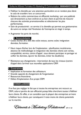 Guillaume NGoran Formateur En Marketing Et Communication: 08060489/03339209
Elémentsde MarketingRelationnel 36 sur 51
 Fidéliser la clientèle par une attention particulière et en rendant plus élevé
le coût de transfert vers un concurrent.
 Réduire les coûts commerciaux et efficacité marketing : par une publicité
axé directement au bon endroit et au bon client et permet de mesurer
chacune des activités promotionnelles et sélectionner les plus
performantes.
 Gain de productivité : un service à la clientèle qui permet aux gestionnaires
de suivre en temps réel l'évolution de l'entreprise et réagir à temps.
 Augmenter les parts de marché.
2. Inconvénients :
 Coûts d'achat 30 à 50% des coûts totaux, autres coûts: intégration
données, formation.
 Haut risque d'échec lors de l’implantation : planification incohérente,
absence de méthodologie et intégration des données clients soit ventes,
comptabilité, service, centre d'appel : tous doivent participer et partager et
unifier les données, épurer les données, éviter les doublons)
 Résistance aux changements : intervention de tous les niveaux (centre
d'appel doit s'arrimer aux nouvelles applications CRM
3. Contraintes
 Implication et formation des utilisateurs
 Grande capacité de changement de l'organisation
 Ressources financières
 Délais d'implantation d'un projet CRM
CONCLUSION
Il ne faut pas négliger le fait que si toutes les entreprises ont recours au
CRM, celui-ci perdra de son efficacité puisqu’elles cherchent toutes à fidéliser
leurs clients. En effet, si on considère que la plupart des entreprises arrivent
à fidéliser leurs clients, par conséquent il reste moins de clients potentiels
sur le marché.
 