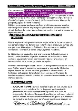 Guillaume NGoran Formateur En Marketing Et Communication: 08060489/03339209
Elémentsde MarketingRelationnel 38 sur 51
n'est pas assurée. Mais le marketing relationnel, c'est aussi le
maintien, avec le prospect, d'un certain niveau de communication
jusqu'au moment où il sera prêt à acheter. Cela peut prendre la forme
d'informations ou d'offres promotionnelles d'essai (par exemple, la version
d'essai d'un logiciel pendant 30 jours). L'idée étant de rester à l'esprit du
prospect jusqu'au moment de l’achat.
Fidéliser c’est gagner les clients satisfaits, la fidélisation est une stratégie
markéting conçu et mise en place pour permettre au consommateur de
devenir fidèle et d’y rester, au produit ou au service, ainsi qu’à la marque et
le point de vente
I. COMPRENDRE LA NOTION DE FIDELIASTION
1. Définition
Une stratégie marketing conçue et mise en place dans le but de permettre
aux consommateurs de devenir puis rester fidèle au produit, au service, à la
marque, et/ou à l'enseigne. La fidélisation doit permettre un meilleur
contrôle de l'activité et, à terme, une plus grande rentabilité.
La fidélisation est un attachement, une constance de la relation dans le
temps. Le client souscrit au produit et service par l'instauration d'une
confiance souvent clairement exprimée car il devient prescripteur en
recommandant à son entourage, notre entreprise.
Ensemble des techniques visant à établir un dialogue continu avec ses clients
pour fidéliser ceux-ci au produit, au service, à la marque. La fidélisation
repose aujourd'hui sur une véritable gestion de la relation client. La
fidélisation et la gestion de la relation client sont aujourd'hui pour de
nombreuses entreprises des priorités pour contrer la concurrence sur des
marchés saturés."
2. Pourquoi Fidéliser ?
 A COURT TERME : sur des marchés de plus en plus saturés, où la
situation concurrentielle se durcit, il apparait que les coûts de
prospection de nouveaux clients sont supérieurs aux couts de
conservation des clients. Dans cette hypothèse, un opérateur rationnel
préfère investir pour conserver les clients qu'il a, plutôt que de tenter
de conquérir les clients servis par d'autres fournisseurs. Lesquels en
 