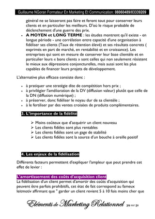 Guillaume NGoran Formateur En Marketing Et Communication: 08060489/03339209
Elémentsde MarketingRelationnel 39 sur 51
général ne se laisseront pas faire et feront tout pour conserver leurs
clients et en particulier les meilleurs. D'où le risque probable de
déclenchement d'une guerre des prix.
 A MOYEN et LONG TERME : les études montrent qu'il existe - en
longue période - une corrélation entre capacité d'une organisation à
fidéliser ses clients (Taux de rétention élevé) et ses résultats concrets (
exprimés en part de marché, en rentabilité et en croissance). Les
entreprises qui sont en mesure de conserver leur base clientèle et en
particulier leurs « bons clients » sont celles qui non seulement résistent
le mieux aux dépressions conjoncturelles, mais aussi sont les plus
capables de financer leurs projets de développement.
L'alternative plus efficace consiste donc :
 à pratiquer une stratégie dite de compétition hors prix ;
 à privilégier l'amélioration de la DV (diffusion valeur) plutôt que celle de
la DN (diffusion numérique) ;
 à préserver, donc fidéliser le noyau dur de sa clientèle ;
 à le fertiliser par des ventes croisées de produits complémentaires.
3. L’importance de la fidélité
 Moins coûteux que d’acquérir un client nouveau
 Les clients fidèles sont plus rentables
 Les clients fidèles sont un gage de stabilité
 Les clients fidèles sont la source d’un bouche à oreille positif
4. Les enjeux de la fidélisation
Différents facteurs permettent d'expliquer l'ampleur que peut prendre cet
effet de levier :
L'amortissement des coûts d'acquisition client
La fidélisation d'un client permet d'amortir des coûts d'acquisition qui
peuvent être parfois prohibitifs, cet état de fait correspond au fameux
leitmotiv affirmant que " garder un client revient 5 à 10 fois moins cher que
 