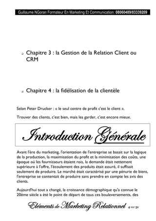 Guillaume NGoran Formateur En Marketing Et Communication: 08060489/03339209
Elémentsde MarketingRelationnel 4 sur 51
 Chapitre 3 : la Gestion de la Relation Client ou
CRM
 Chapitre 4 : la fidélisation de la clientèle
Selon Peter Drucker : « le seul centre de profit c'est le client ».
Trouver des clients, c’est bien, mais les garder, c’est encore mieux.
Introduction Générale
Avant l'ère du marketing, l'orientation de l'entreprise se basait sur la logique
de la production, la maximisation du profit et la minimisation des coûts, une
époque où les fournisseurs étaient rois, la demande était nettement
supérieure à l'offre, l'écoulement des produits était assuré, il suffisait
seulement de produire. Le marché était caractérisé par une pénurie de biens,
l'entreprise se contentait de produire sans prendre en compte les avis des
clients.
Aujourd'hui tout a changé, la croissance démographique qu'a connue le
20ème siècle a été le point de départ de tous ces bouleversements, des
 