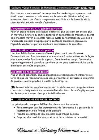 Guillaume NGoran Formateur En Marketing Et Communication: 08060489/03339209
Elémentsde MarketingRelationnel 40 sur 51
d'en conquérir un nouveau". Les responsables marketing acceptent un coût
élevé de recrutement en raisonnant sur la valeur vie (life time value) des
nouveaux clients, car c'est la marge nette actualisée sur la durée de vie du
client qui doit couvrir le coût d'acquisition.
L'augmentation du C.A. généré par client
Pour un grand nombre de secteurs d'activités, plus un client est ancien, plus
en moyenne il génère du chiffre d'affaires en augmentant sa fréquence d'achat
et le montant moyen des achats réalisés. Cette augmentation du C.A. liée à
l'ancienneté du client s'explique par la confiance croissante éprouvée à
l'égard du vendeur et par une meilleure connaissance de son offre.
La diminution des coûts de gestion
Un client fidèle devient moins coûteux à gérer, car il connaît mieux
l'entreprise et son fonctionnement et a tendance à moins utiliser ou de façon
plus autonome les fonctions de support. Dans le même temps, l'entreprise
apprend également à connaître son client ce qui peut aussi se traduire par la
diminution des coûts de gestion.
Les effets de recommandation
Plus un client est ancien, plus sa propension à recommander l'entreprise est
forte et plus ses recommandations sont pertinentes et adressées à des profils
de prospects correspondant à la cible de l'entreprise.
NB :Les mécanismes ou phénomènes décrits ci-dessus sont des phénomènes
constatés statistiquement sur des ensembles de clients. Ils ne s'appliquent pas
forcément pour chaque client pris individuellement.
II. LES MOYENS DE FIDELISATION
Les principes de base pour fidéliser les clients sont les suivants :
 Faire participer tous les départements de l’entreprise à la gestion de la
satisfaction et de la fidélité de la clientèle
 Prendre en compte la voix du client dans chaque décision
 Proposer des produits, des services et des expériences de qualité
 