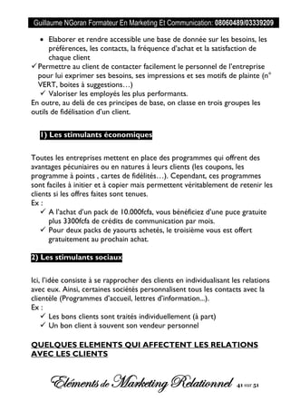 Guillaume NGoran Formateur En Marketing Et Communication: 08060489/03339209
Elémentsde MarketingRelationnel 41 sur 51
 Elaborer et rendre accessible une base de donnée sur les besoins, les
préférences, les contacts, la fréquence d’achat et la satisfaction de
chaque client
Permettre au client de contacter facilement le personnel de l’entreprise
pour lui exprimer ses besoins, ses impressions et ses motifs de plainte (n°
VERT, boites à suggestions…)
 Valoriser les employés les plus performants.
En outre, au delà de ces principes de base, on classe en trois groupes les
outils de fidélisation d’un client.
1) Les stimulants économiques
Toutes les entreprises mettent en place des programmes qui offrent des
avantages pécuniaires ou en natures à leurs clients (les coupons, les
programme à points , cartes de fidélités…). Cependant, ces programmes
sont faciles à initier et à copier mais permettent véritablement de retenir les
clients si les offres faites sont tenues.
Ex :
 A l’achat d’un pack de 10.000fcfa, vous bénéficiez d’une puce gratuite
plus 3300fcfa de crédits de communication par mois.
 Pour deux packs de yaourts achetés, le troisième vous est offert
gratuitement au prochain achat.
2) Les stimulants sociaux
Ici, l’idée consiste à se rapprocher des clients en individualisant les relations
avec eux. Ainsi, certaines sociétés personnalisent tous les contacts avec la
clientèle (Programmes d’accueil, lettres d’information...).
Ex :
 Les bons clients sont traités individuellement (à part)
 Un bon client à souvent son vendeur personnel
QUELQUES ELEMENTS QUI AFFECTENT LES RELATIONS
AVEC LES CLIENTS
 
