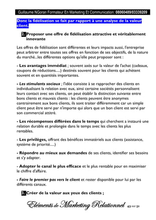 Guillaume NGoran Formateur En Marketing Et Communication: 08060489/03339209
Elémentsde MarketingRelationnel 43 sur 51
Donc la fidélisation se fait par rapport à une analyse de la valeur
client.
2. Proposer une offre de fidélisation attractive et véritablement
innovante
Les offres de fidélisation sont différentes et leurs impacts aussi, l'entreprise
peut arbitrer entre toutes ses offres en fonction de ses objectifs, de la nature
du marché...les différentes options qu'elle peut proposer sont :
- Les avantages immédiat ; souvent axés sur la valeur de l'achat (cadeaux,
coupons de réductions.....) destinés souvent pour les clients qui achètent
souvent et en quantités importantes.
- Les stimulants sociaux ; l'idée consiste à se rapprocher des clients en
individualisant la relation avec eux, ainsi certaine sociétés personnalisent
leurs contact avec ses clients, on peut établir la distinction suivante entre
bons clients et mauvais clients : les clients peuvent être anonymes
contrairement aux bons clients, ils sont traiter différemment car un simple
client peut être servi par n'importe qui alors que un bon client est servi par
son commercial attitré.
- Les récompenses différées dans le temps qui cherchent a instauré une
relation durable et prolongée dans le temps avec les clients les plus
rentables.
- Les privilèges, offrant des bénéfices immatériels aux clients (assistance,
système de priorité.....)
- Répondre au mieux aux demandes de ses clients, identifier ses besoins
et s'y adapter.
- Adopter le canal le plus efficace et le plus rentable pour en maximiser
le chiffre d'affaire.
- Faire le premier pas vers le client et rester disponible pour lui par les
différents canaux.
3. Créer de la valeur aux yeux des clients ;
 